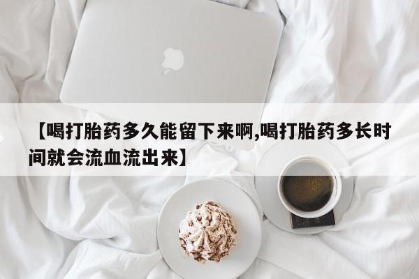 药流药网上购买【喝打胎药多久能留下来啊,喝打胎药多长时间就会流血流出来】