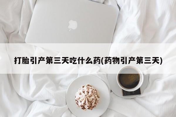 药流药网上购买打胎引产第三天吃什么药(药物引产第三天)