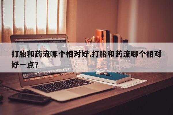 药流药网上购买打胎和药流哪个相对好.打胎和药流哪个相对好一点？