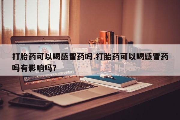 药流药网上购买打胎药可以喝感冒药吗.打胎药可以喝感冒药吗有影响吗？