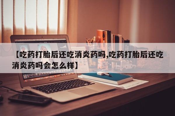 药流药网上购买【吃药打胎后还吃消炎药吗,吃药打胎后还吃消炎药吗会怎么样】