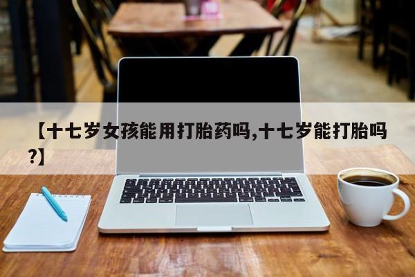 药流药网上购买【十七岁女孩能用打胎药吗,十七岁能打胎吗?】
