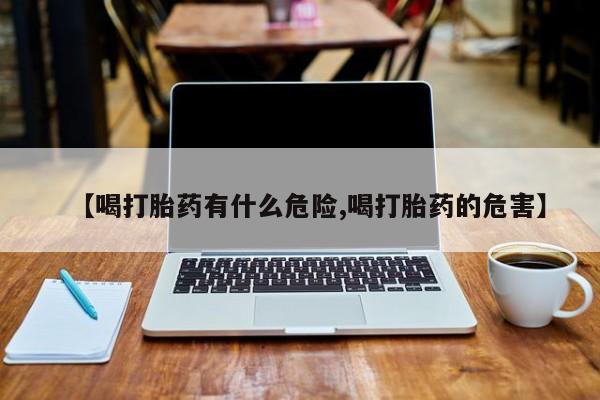 药流药网上购买【喝打胎药有什么危险,喝打胎药的危害】