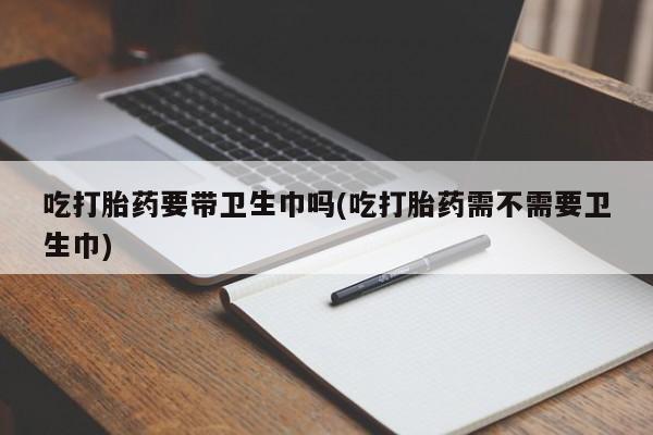 药流药网上购买吃打胎药要带卫生巾吗(吃打胎药需不需要卫生巾)