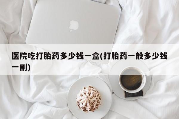 药流药网上购买医院吃打胎药多少钱一盒(打胎药一般多少钱一副)