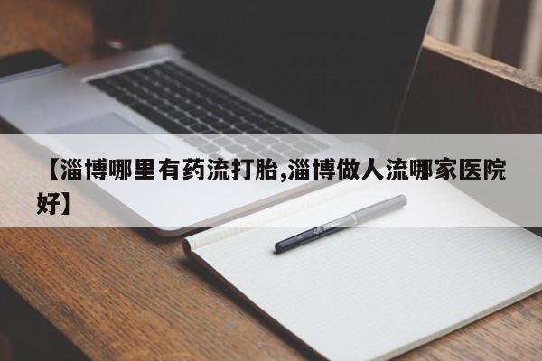 药流药网上购买【淄博哪里有药流打胎,淄博做人流哪家医院好】