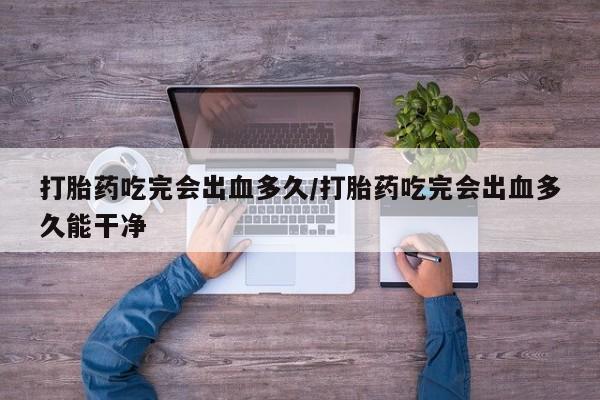 药流药网上购买打胎药吃完会出血多久/打胎药吃完会出血多久能干净