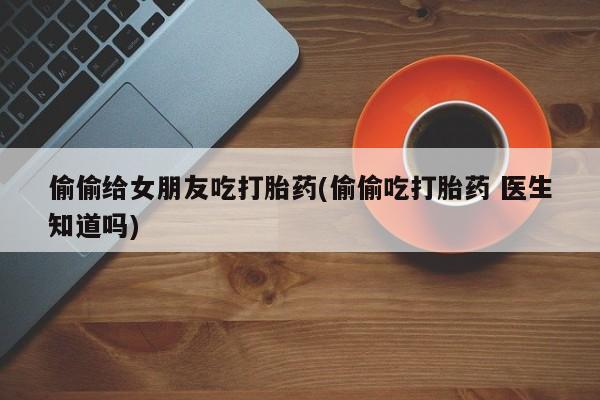 药流药网上购买偷偷给女朋友吃打胎药(偷偷吃打胎药 医生知道吗)