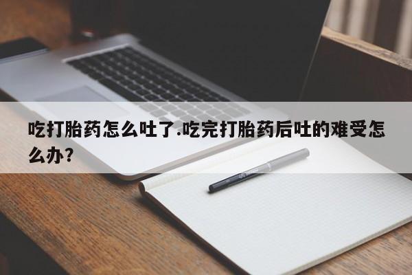 药流药网上购买吃打胎药怎么吐了.吃完打胎药后吐的难受怎么办？