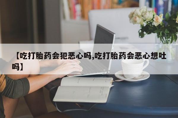 药流药网上购买【吃打胎药会犯恶心吗,吃打胎药会恶心想吐吗】