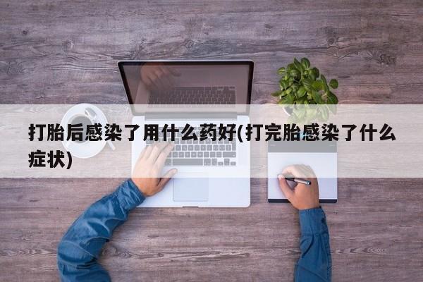 药流药网上购买打胎后感染了用什么药好(打完胎感染了什么症状)