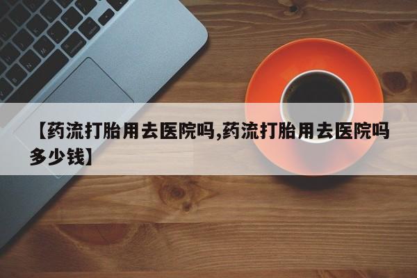 药流药网上购买【药流打胎用去医院吗,药流打胎用去医院吗多少钱】