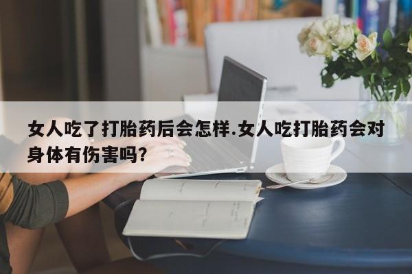 药流药网上购买女人吃了打胎药后会怎样.女人吃打胎药会对身体有伤害吗？