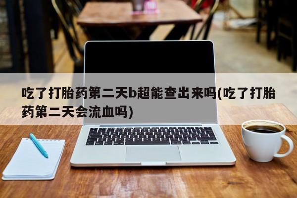 药流药网上购买吃了打胎药第二天b超能查出来吗(吃了打胎药第二天会流血吗)