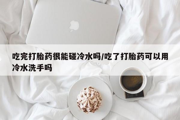 药流药网上购买吃完打胎药很能碰冷水吗/吃了打胎药可以用冷水洗手吗