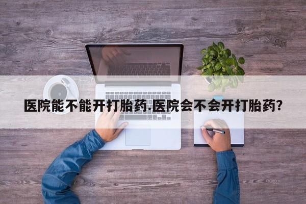 药流药网上购买医院能不能开打胎药.医院会不会开打胎药？