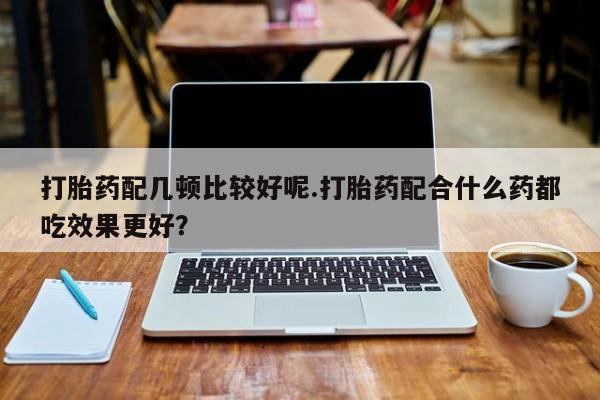 药流药网上购买打胎药配几顿比较好呢.打胎药配合什么药都吃效果更好？