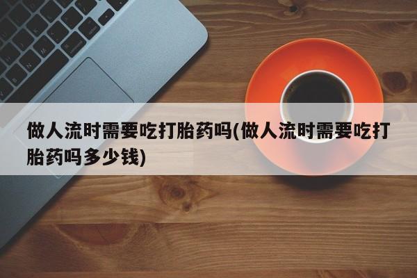 药流药网上购买做人流时需要吃打胎药吗(做人流时需要吃打胎药吗多少钱)