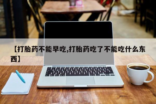 药流药网上购买【打胎药不能早吃,打胎药吃了不能吃什么东西】