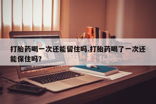 药流药网上购买打胎药喝一次还能留住吗.打胎药喝了一次还能保住吗？