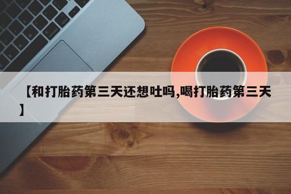 药流药网上购买【和打胎药第三天还想吐吗,喝打胎药第三天】