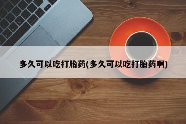药流药网上购买多久可以吃打胎药(多久可以吃打胎药啊)