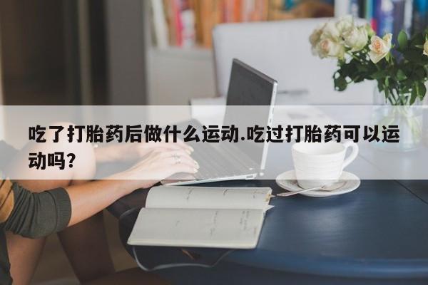 药流药网上购买吃了打胎药后做什么运动.吃过打胎药可以运动吗？