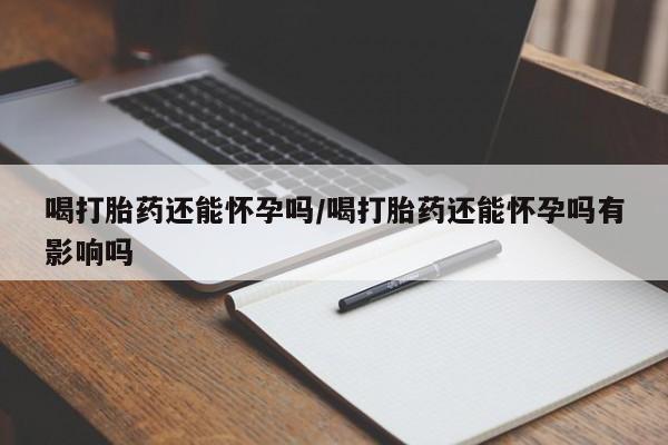 药流药网上购买喝打胎药还能怀孕吗/喝打胎药还能怀孕吗有影响吗