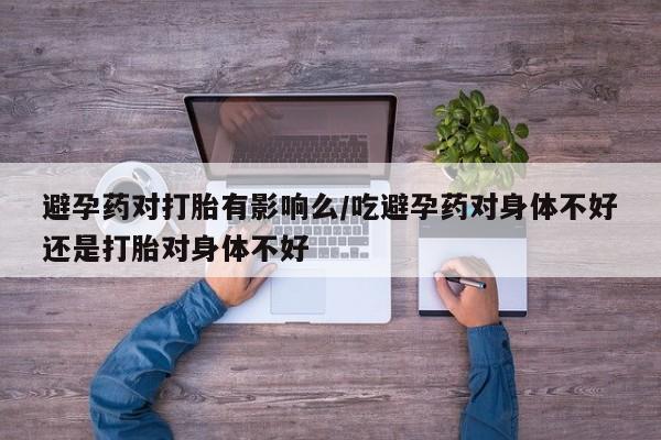 药流药网上购买避孕药对打胎有影响么/吃避孕药对身体不好还是打胎对身体不好