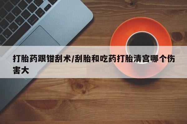 药流药网上购买打胎药跟钳刮术/刮胎和吃药打胎清宫哪个伤害大
