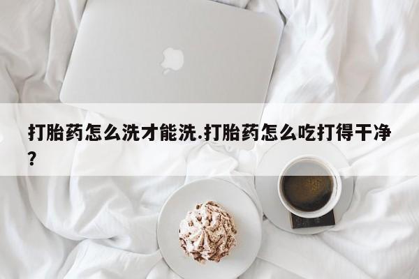 药流药网上购买打胎药怎么洗才能洗.打胎药怎么吃打得干净？