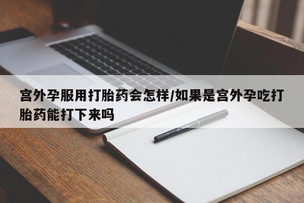 药流药网上购买宫外孕服用打胎药会怎样/如果是宫外孕吃打胎药能打下来吗