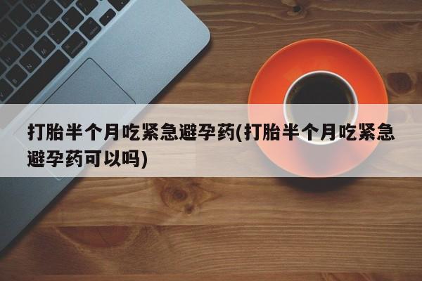 药流药网上购买打胎半个月吃紧急避孕药(打胎半个月吃紧急避孕药可以吗)